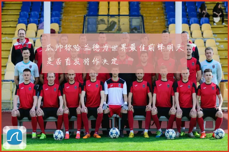 瓜帅称哈兰德为世界最佳前锋明天是否首发将作决定