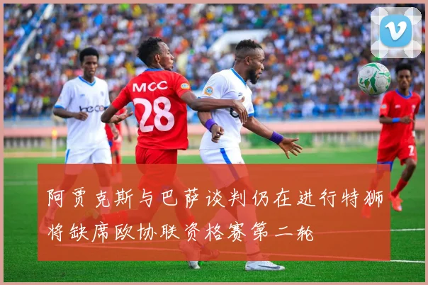 阿贾克斯与巴萨谈判仍在进行特狮将缺席欧协联资格赛第二轮