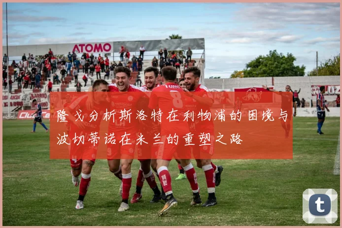 隆戈分析斯洛特在利物浦的困境与波切蒂诺在米兰的重塑之路