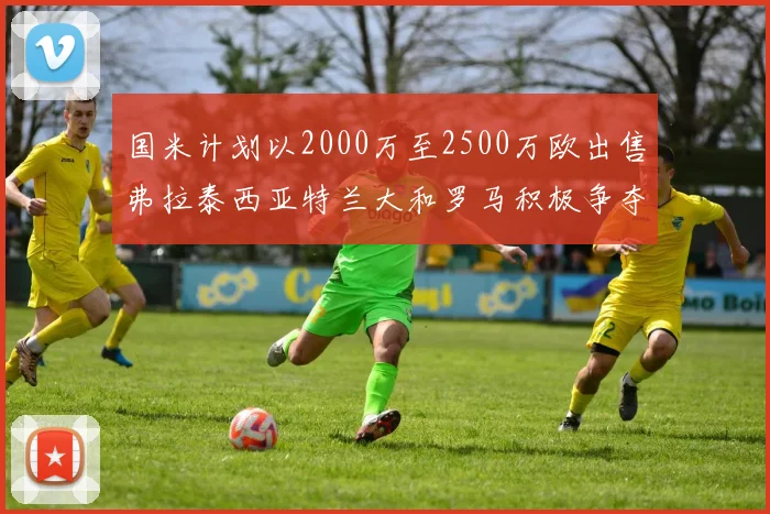 国米计划以2000万至2500万欧出售弗拉泰西亚特兰大和罗马积极争夺