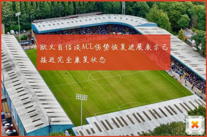 欧文自信谈ACL伤势恢复进展表示已接近完全康复状态