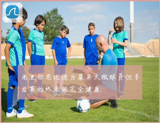 老里称恩比德为最具天赋球员但季后赛始终未能完全健康