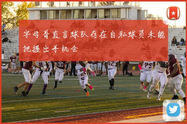 字母哥直言球队存在自私球员未能把握出手机会