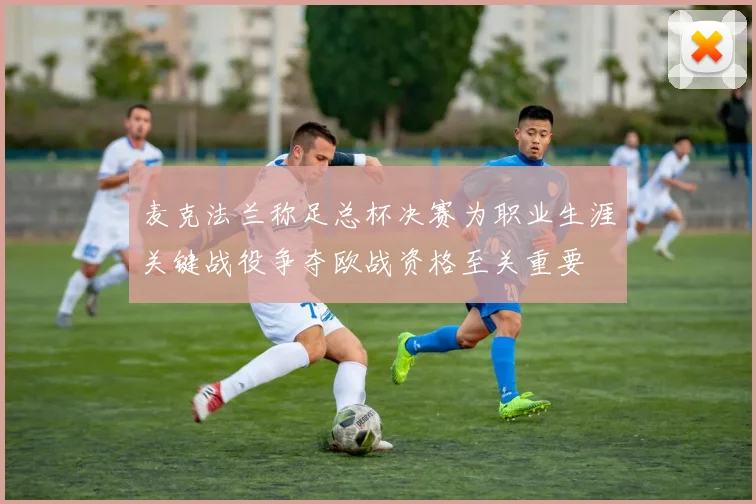 麦克法兰称足总杯决赛为职业生涯关键战役争夺欧战资格至关重要