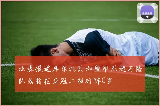 法媒报道库尔扎瓦加盟印尼超万隆队或将在亚冠二级对阵C罗