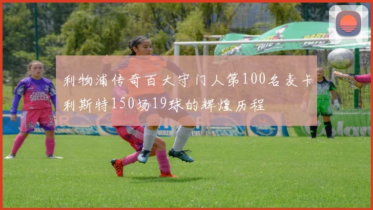 利物浦传奇百大守门人第100名麦卡利斯特150场19球的辉煌历程