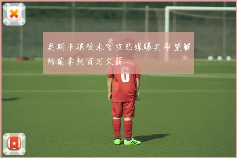 奥斯卡退役未官宣巴媒曝其希望解约前拿到百万欠薪