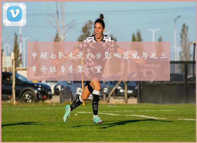 中超七队未受扣分影响蓉城与近三年升班马齐聚一堂
