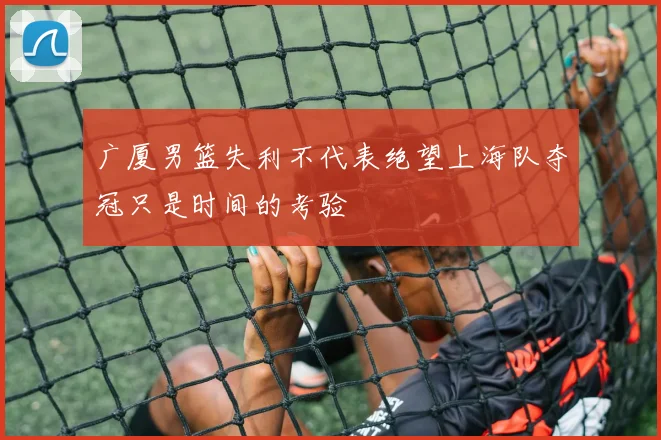 广厦男篮失利不代表绝望上海队夺冠只是时间的考验