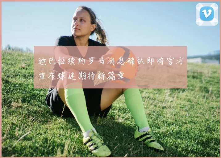 迪巴拉续约罗马消息确认即将官方宣布球迷期待新篇章
