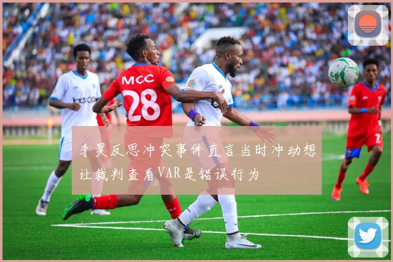 李昊反思冲突事件直言当时冲动想让裁判查看VAR是错误行为