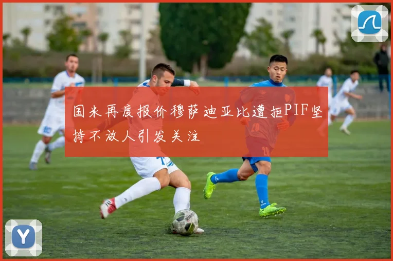 国米再度报价穆萨迪亚比遭拒PIF坚持不放人引发关注