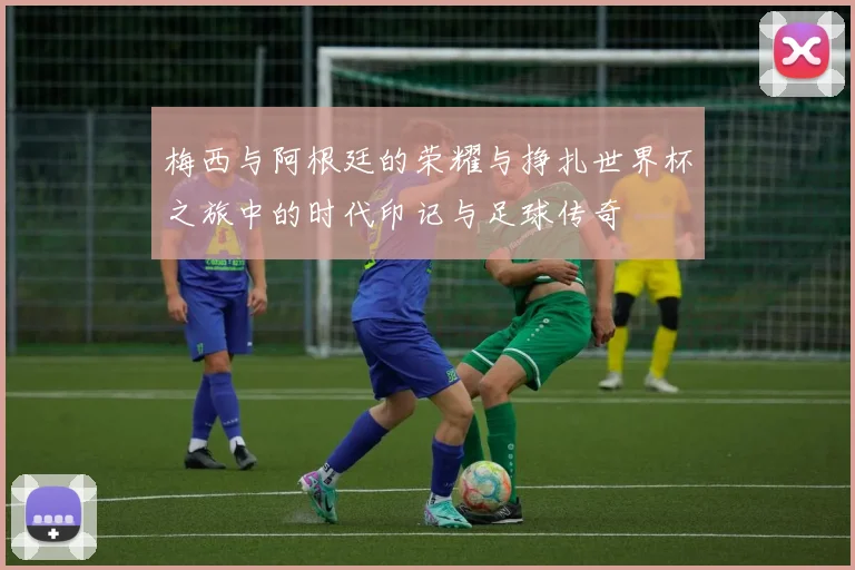 梅西与阿根廷的荣耀与挣扎世界杯之旅中的时代印记与足球传奇