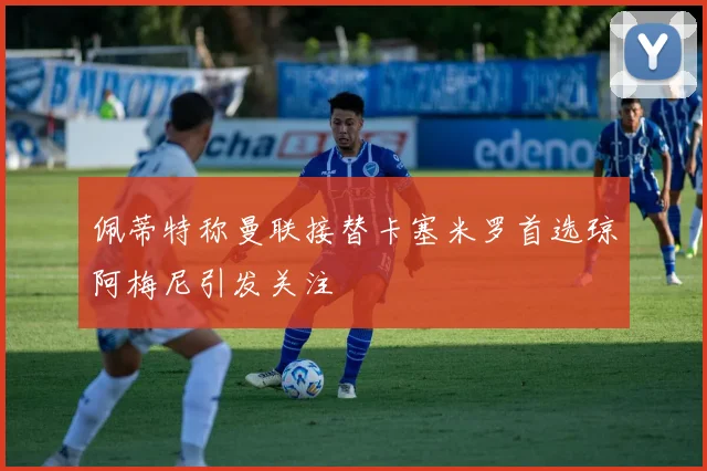 佩蒂特称曼联接替卡塞米罗首选琼阿梅尼引发关注