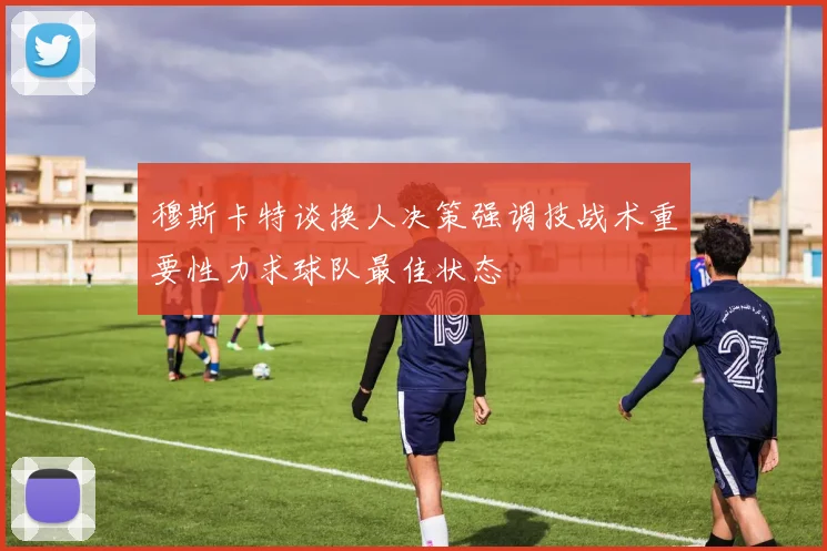穆斯卡特谈换人决策强调技战术重要性力求球队最佳状态