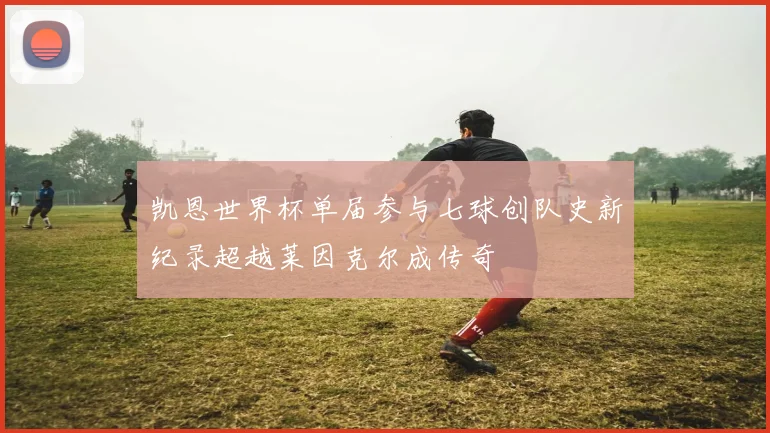 凯恩世界杯单届参与七球创队史新纪录超越莱因克尔成传奇