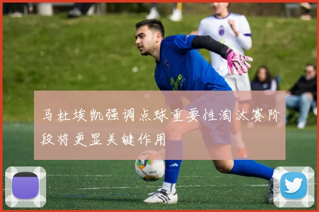 马杜埃凯强调点球重要性淘汰赛阶段将更显关键作用