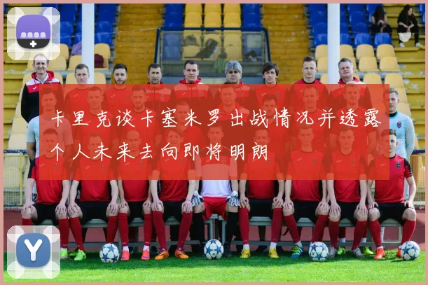 卡里克谈卡塞米罗出战情况并透露个人未来去向即将明朗