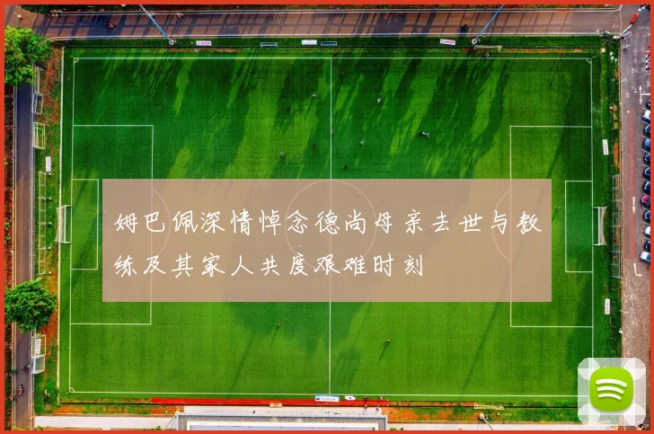 姆巴佩深情悼念德尚母亲去世与教练及其家人共度艰难时刻