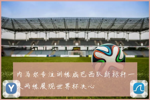 内马尔专注训练成巴西队新标杆一天两练展现世界杯决心