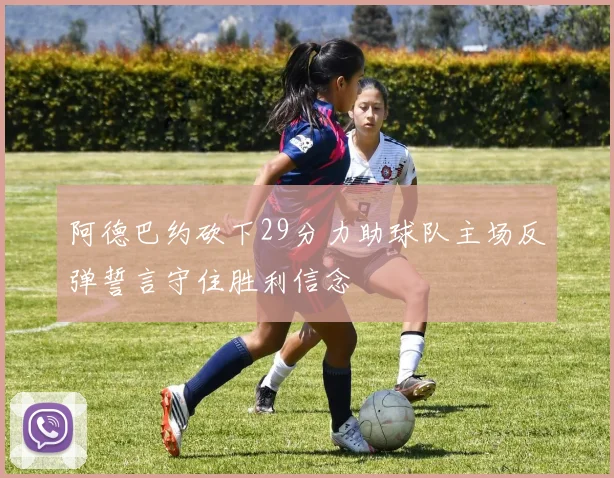 阿德巴约砍下29分力助球队主场反弹誓言守住胜利信念