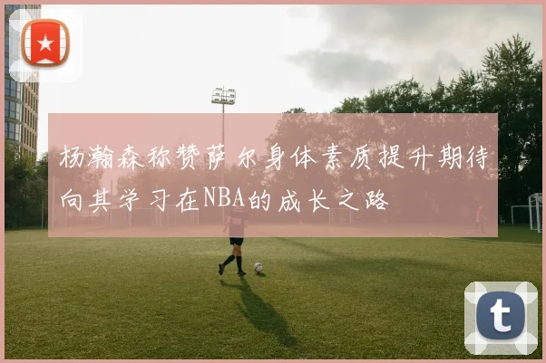 杨瀚森称赞萨尔身体素质提升期待向其学习在NBA的成长之路