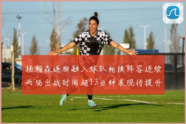杨瀚森逐渐融入球队轮换阵容连续两场出战时间超13分钟表现待提升