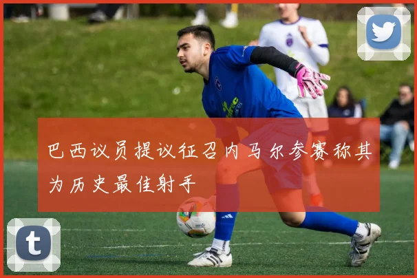 巴西议员提议征召内马尔参赛称其为历史最佳射手