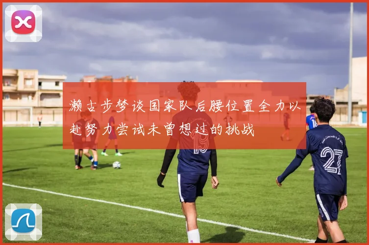 濑古步梦谈国家队后腰位置全力以赴努力尝试未曾想过的挑战